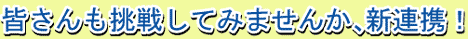 皆さんも挑戦してみませんか、新連携！
